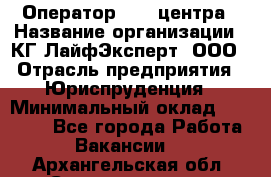 Оператор Call-центра › Название организации ­ КГ ЛайфЭксперт, ООО › Отрасль предприятия ­ Юриспруденция › Минимальный оклад ­ 40 000 - Все города Работа » Вакансии   . Архангельская обл.,Северодвинск г.